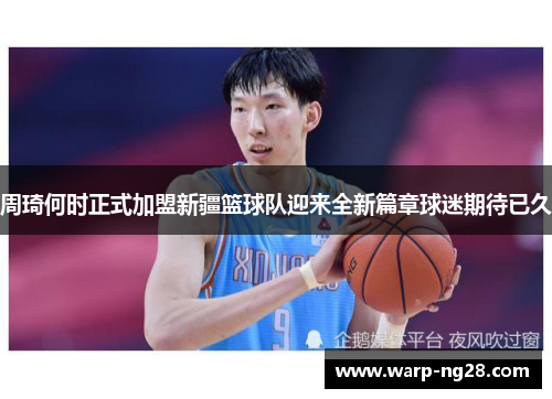 周琦何时正式加盟新疆篮球队迎来全新篇章球迷期待已久