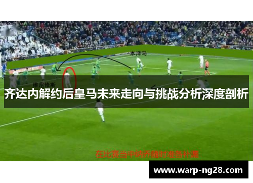 齐达内解约后皇马未来走向与挑战分析深度剖析