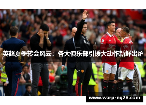 英超夏季转会风云：各大俱乐部引援大动作新鲜出炉