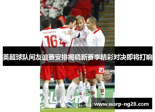 英超球队间友谊赛安排揭晓新赛季精彩对决即将打响