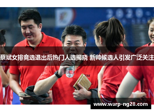 蔡斌女排竞选退出后热门人选揭晓 新帅候选人引发广泛关注