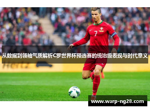 从数据到领袖气质解析C罗世界杯预选赛的统治级表现与时代意义