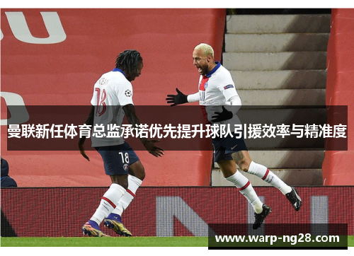 曼联新任体育总监承诺优先提升球队引援效率与精准度