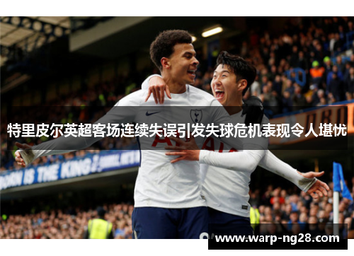 特里皮尔英超客场连续失误引发失球危机表现令人堪忧