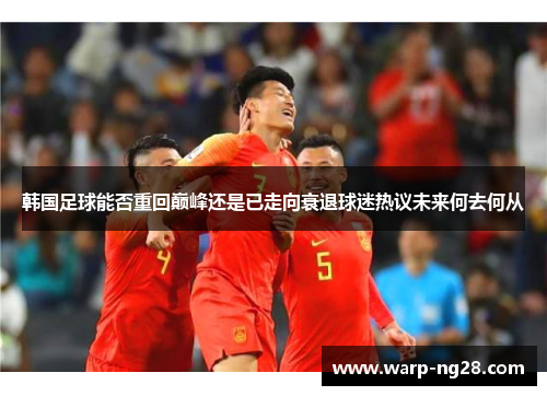 韩国足球能否重回巅峰还是已走向衰退球迷热议未来何去何从
