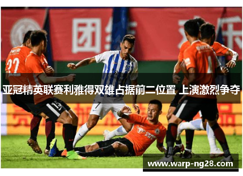 亚冠精英联赛利雅得双雄占据前二位置 上演激烈争夺