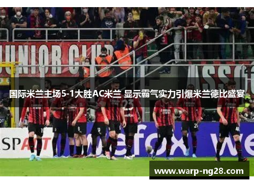 国际米兰主场5-1大胜AC米兰 显示霸气实力引爆米兰德比盛宴 国际米兰主场5-1大胜AC米兰 显示霸气实力引爆米兰德比盛宴
