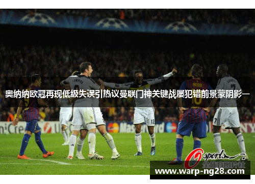 奥纳纳欧冠再现低级失误引热议曼联门神关键战屡犯错前景蒙阴影一 奥纳纳欧冠再现低级失误引热议曼联门神关键战屡犯错前景蒙阴影一